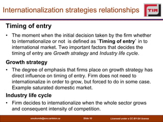 Internationalization strategies relationships

 Timing of entry
 • The moment when the initial decision taken by the firm whether
   to internationalize or not is defined as `Timing of entry` in to
   international market. Two important factors that decides the
   timing of entry are Growth strategy and Industry life cycle.
 Growth strategy
 • The degree of emphasis that firms place on growth strategy has
   direct influence on timing of entry. Firm does not need to
   internationalize in order to grow, but forced to do in some case.
   Example saturated domestic market.
 Industry life cycle
 • Firm decides to internationalize when the whole sector grows
   and consequent intensity of competition.
            smukunda@sce.carleton.ca   Slide 10   Licensed under a CC BY-SA license
 