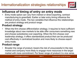 Internationalization strategies relationships
Influence of timing of entry on entry mode
• Entry mode option can vary from indirect or direct exporting, contract
  manufacturing to greenfield. Earlier or later entry timing influence the
  method of entry mode. The two variables that influence this relationships
  are product strategy and product range.
Product strategy
• When the firm choose differentiation strategy, it requires to have sufficient
  knowledge about new markets to be able offer consumers something new
  and choose subsidiaries over exporting. When the firm choose cost
  leadership strategy, it offers standardized product that can be produced
  cost effectively in centralized location and more likely to choose export
  entry mode.
Product range
• Broader the range of product, lowers the risk of unsuccessful in the new
  market and company more likely to engage more resources in the target
  market with more commitment. For fewer range of product it is vice versa.
             smukunda@sce.carleton.ca   Slide 12      Licensed under a CC BY-SA license
 