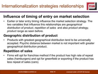 Internationalization strategies relationships

 Influence of timing of entry on market selection
 • Earlier or later entry timing influence the market selection strategy. The
   two variables that influence this relationships are geographical
   distribution of product, repetition of sales and also product strategy,
   product range as seen before.
 Geographic distribution of product
 • Products with greatest geographical distribution tend to be universally
   accepted. Psychic distance between market is not important with greater
   geographical distribution product.
 Repetition of sales
 • Firms will opt for franchise method if the product has high rate of repeat
   sales (hamburgers) and opt for greenfield or exporting if the product has
   less repeat of sales (cars).


             smukunda@sce.carleton.ca   Slide 14      Licensed under a CC BY-SA license
 