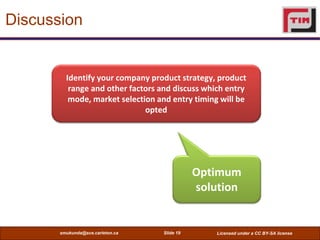 Discussion


         Identify your company product strategy, product
          range and other factors and discuss which entry
          mode, market selection and entry timing will be
                              opted




                                             Optimum
                                             solution


       smukunda@sce.carleton.ca   Slide 19       Licensed under a CC BY-SA license
 