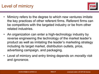 Level of mimicry

• Mimicry refers to the degree to which new ventures imitate
  the key practices of other referent firms. Referent firms can
  be competitors with the targeted industry or be from other
  related industries.
• An organization can enter a high-technology industry by
  reverse engineering the technology of the market leader’s
  product as well as imitating the leader’s marketing strategy
  including its target market, distribution outlets, price,
  advertising campaign, and packaging.
• Level of mimicry and entry timing depends on morality risk
  and ignorance.


          smukunda@sce.carleton.ca   Slide 21   Licensed under a CC BY-SA license
 