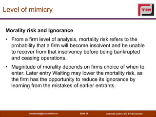 Level of mimicry

Morality risk and Ignorance
• From a firm level of analysis, mortality risk refers to the
  probability that a firm will become insolvent and be unable
  to recover from that insolvency before being bankrupted
  and ceasing operations.
• Magnitude of morality depends on firms choice of when to
  enter. Later entry Waiting may lower the mortality risk, as
  the firm has the opportunity to reduce its ignorance by
  learning from the mistakes of earlier entrants.




          smukunda@sce.carleton.ca   Slide 22   Licensed under a CC BY-SA license
 
