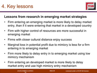 4. Key lessons

 Lessons from research in emerging market strategies
 • Firm entering an emerging market is more likely to delay market
   entry, than if it were entering that market in a developed country
 • Firm with higher control of resources are more successful in
   emerging market
 • Firms with closer cultural distance enjoy success
 • Marginal loss in potential profit due to mimicry is less for a firm
   entering in to emerging market
 • Firm more likely to delay entry in to emerging market using low
   mimicry mechanism
 • Firm entering an developed market is more likely to delay
   market entry and use high mimicry entry mechanism
           smukunda@sce.carleton.    Slide 25     Licensed under a CC BY-SA license
                   ca
 