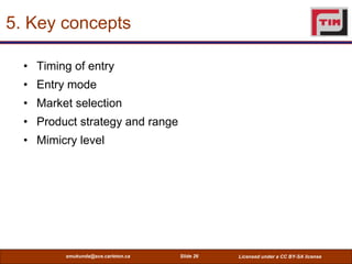 5. Key concepts

  • Timing of entry
  • Entry mode
  • Market selection
  • Product strategy and range
  • Mimicry level




         smukunda@sce.carleton.ca   Slide 26   Licensed under a CC BY-SA license
 