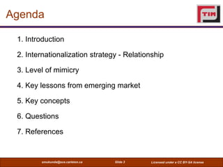Agenda

 1. Introduction

 2. Internationalization strategy - Relationship

 3. Level of mimicry

 4. Key lessons from emerging market

 5. Key concepts

 6. Questions

 7. References


        smukunda@sce.carleton.ca   Slide 3   Licensed under a CC BY-SA license
 