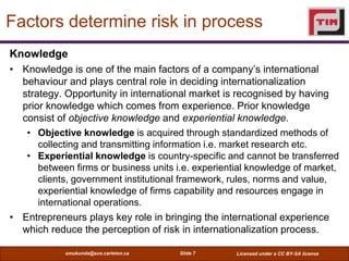 Factors determine risk in process
Knowledge
• Knowledge is one of the main factors of a company’s international
  behaviour and plays central role in deciding internationalization
  strategy. Opportunity in international market is recognised by having
  prior knowledge which comes from experience. Prior knowledge
  consist of objective knowledge and experiential knowledge.
   • Objective knowledge is acquired through standardized methods of
      collecting and transmitting information i.e. market research etc.
   • Experiential knowledge is country-specific and cannot be transferred
      between firms or business units i.e. experiential knowledge of market,
      clients, government institutional framework, rules, norms and value,
      experiential knowledge of firms capability and resources engage in
      international operations.
• Entrepreneurs plays key role in bringing the international experience
  which reduce the perception of risk in internationalization process.

            smukunda@sce.carleton.ca   Slide 7      Licensed under a CC BY-SA license
 