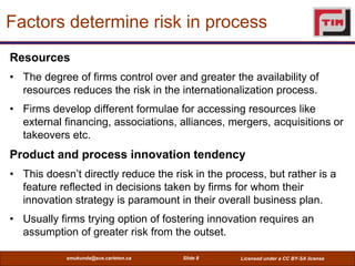 Factors determine risk in process
Resources
• The degree of firms control over and greater the availability of
  resources reduces the risk in the internationalization process.
• Firms develop different formulae for accessing resources like
  external financing, associations, alliances, mergers, acquisitions or
  takeovers etc.
Product and process innovation tendency
• This doesn’t directly reduce the risk in the process, but rather is a
  feature reflected in decisions taken by firms for whom their
  innovation strategy is paramount in their overall business plan.
• Usually firms trying option of fostering innovation requires an
  assumption of greater risk from the outset.

            smukunda@sce.carleton.ca   Slide 8    Licensed under a CC BY-SA license
 