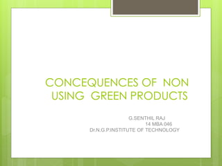CONCEQUENCES OF NON
USING GREEN PRODUCTS
G.SENTHIL RAJ
14 MBA 046
Dr.N.G.P.INSTITUTE OF TECHNOLOGY
 