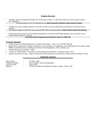 Projects Overview



“Shikhar” Vendor Development Project for three major vendors i.e. M/s Sumi Motherson, M/s Sunvisor India &
M/s Magfilters.
Got appreciated by the Top Management as Best Innovative Quality Improvement Project.



Credited with major weight reduction in Bumpers of Alto by Process parameters optimization & Cooling Fixture
Concept
The project yielded over 80 lacs cost saving at SQA MSIL and got awarded as Best Theme based Cost Saving.



Productivity Improvement by Technology Development on Conveyorized Master Booster Assy & Testing Line at
Mando Brakes India Ltd., Chennai
Achieved Anand Engineering Excellence Award in 2004-05

Trainings Attended
 Familiarization and Skill Development in Plastics Technology – Level 1 & 2 at CIPET, Bhopal.
 Behavioural & Technical Trainings undergone such as Anatomy of Likeability, Lean Manufacturing Principles, WCM,
PFMEA, Cost Effectiveness, Roadmap to Success, Risk Management, SPC, UG Basic, etc.
 Mando Manufacturing System – MMS.
 Trained on "Advancement in Actuation and Foundation Brake System" at Bosch Chassis, Pune
 Inplant Training in Foundry , Wagon Component & Machine Shop at Central Work Shops, Southern Railway, Trichy
PERSONAL DETAILS
Date of Birth
Linguistic Abilities
Driving License
Address

:
:
:
:

18th May, 1983
Tamil, English, Hindi and Malayalam
India & UAE
Al Shamsi Building, Al Nakheel, Sharjah, P.O.Box :31291, UAE

 