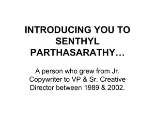 INTRODUCING YOU TO
SENTHYL
PARTHASARATHY…
A person who grew from Jr.
Copywriter to VP & Sr. Creative
Director between 1989 & 2002.
 