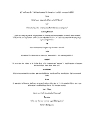MIT professor, Dr. Y. W. Lee invested his life savings in which company in 1964?

                                                   Bose

                              NetWeaver is a product from which IT Giant?

                                                   SAP

                      DilipKalra founded which successful Indian travel company?

                                            MakeMyTrip.com

   Agilent is a company which designs and manufactures electronic and bio-analytical measurement
  instruments and equipment for measurement and evaluation. It is a successor of which company’s
                                        Engineering division?

                                                    HP

                            Who is the world’s largest digital camera maker?

                                                  Canon

              What term first appeared in the book, “Mathematics and the imagination”?

                                                 Googol

This term was first coined by Sir Walter Scott in his famous novel 'Ivanhoe'. It is widely used in business
                                  and journalism these days. What is it?

                                               Freelancer

  Which communication company was founded by the founders of the peer to peer sharing network
                                         Kazaa?

                                                  Skype

 He was born to Florence Spellman, an unwed mother at the age of 17. His adoptive father was a Jew
                      who came from Ellis Island. Name this business tycoon.

                                               Larry Ellison

                                What was the first mobile by Motorola?

                                                 Dynatac

                            What was the new name of Legend Computers?

                                           Lenovo Computers
 