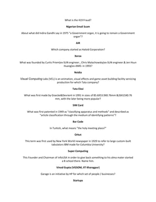 What is the 419 Fraud?

                                        Nigerian Email Scam

 About what did Indira Gandhi say in 1975 "a Government organ, it is going to remain a Government
                                              organ”?

                                                 AIR

                           Which company started as Haloid Corporation?

                                                Xerox

What was founded by Curtis Priem(ex-SUN engineer., Chris Malachowsky(ex-SUN engineer.& Jen Hsun
                                    Huang(ex-AMD. in 1993?

                                                Nvidia

Visual Computing Labs (VCL) is an animation, visual effects and game asset building facility servicing
                              production for which Tata company?

                                              Tata Elxsi

   What was first made by Gisecke&Devrient in 1991 in sizes of 85.6X53.9X0.76mm &26X15X0.76
                             mm, with the later being more popular?

                                              SIM Card

      What was first patented in 1949 as “classifying apparatus and methods” and described as
                “article classification through the medium of identifying patterns”?

                                              Bar Code

                          In Turkish, what means "the holy meeting place?"

                                                Orkut

    This term was first used by New York World newspaper in 1929 to refer to large custom-built
                            tabulators IBM made for Columbia University?

                                          Super Computing

  This Founder and Chairman of infoUSA in order to give back something to his alma mater started
                                   a B school there. Name him.

                                Vinod Gupta (VGSOM, IIT Kharagpur)

                  Garage is an initiative by HP for which set of people / businesses?

                                               Startups
 
