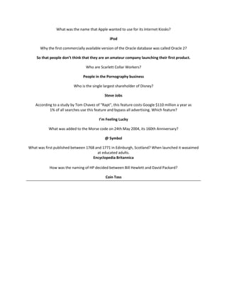 What was the name that Apple wanted to use for its Internet Kiosks?

                                                iPod

      Why the first commercially available version of the Oracle database was called Oracle 2?

    So that people don’t think that they are an amateur company launching their first product.

                                  Who are Scarlett Collar Workers?

                                People in the Pornography business

                           Who is the single largest shareholder of Disney?

                                             Steve Jobs

    According to a study by Tom Chavez of "Rapt", this feature costs Google $110 million a year as
            1% of all searches use this feature and bypass all advertising. Which feature?

                                          I’m Feeling Lucky

           What was added to the Morse code on 24th May 2004, its 160th Anniversary?

                                             @ Symbol

What was first published between 1768 and 1771 in Edinburgh, Scotland? When launched it wasaimed
                                       at educated adults.
                                     Encyclopedia Britannica

            How was the naming of HP decided between Bill Hewlett and David Packard?

                                              Coin Toss
 