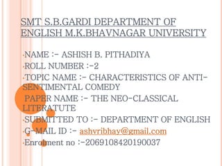 SMT S.B.GARDI DEPARTMENT OF
ENGLISH M.K.BHAVNAGAR UNIVERSITY
•NAME :- ASHISH B. PITHADIYA
•ROLL NUMBER :-2
•TOPIC NAME :- CHARACTERISTICS OF ANTI-
SENTIMENTAL COMEDY
•PAPER NAME :- THE NEO-CLASSICAL
LITERATUTE
•SUBMITTED TO :- DEPARTMENT OF ENGLISH
•G-MAIL ID :- ashvribhay@gmail.com
•Enrolment no :-2069108420190037
 
