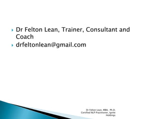  Dr Felton Lean, Trainer, Consultant and
Coach
 drfeltonlean@gmail.com
Dr Felton Lean, MBA, Ph.D,
Certified NLP Practitioner, Ignite
Holdings
 