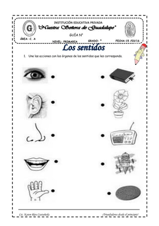 Lic. Karen Ríos Castañeda ¡Triunfadores desde el principio!
1. Une las acciones con los órganos de los sentidos que les corresponda.
ÁREA: C. A
NIVEL: PRIMARIA GRADO: º FECHA:15 /03/16
INSTITUCIÓN EDUCATIVA PRIVADA
GUÍA N°