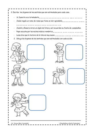 Lic. Karen Ríos Castañeda ¡Triunfadores desde el principio!
2. Escribe los órganos de los sentidos que son estimulados para cada caso.
- Si Juancito va a la heladería._ _ _ _ _ _ _ _ _ _ _ _ _ _ _ _ _ _ _ __ _ _ _ _ _ _
- Jesús regala un ramo de rosas que tiene un olor agradable._ _ _ _ _ _ _ _ _ _ _ __ _
_ _ _ _ _ _ _ _ _ _ _ _ _ _ _ _ _ _ _ _ _ _ _ _ _ _ _
- Jazmín y Rosario miran un algún de fotos y así recuerdan su fiesta de cumpleaños.
- Pepe escucha por las noches música romántica._ _ _ _ _ _ _ _ _ _ _ _ _ _ _ _ _ _
- Luisa dice que la textura de la tela es muy suave. _ _ _ _ _ _ _ _ _ _ _ _ _ _ _ _ _
2. Dibuja los órganos de los sentidos que son estimulados con cada acción.