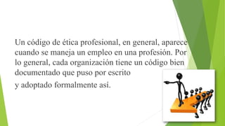 Un código de ética profesional, en general, aparece
cuando se maneja un empleo en una profesión. Por
lo general, cada organización tiene un código bien
documentado que puso por escrito
y adoptado formalmente así.
 