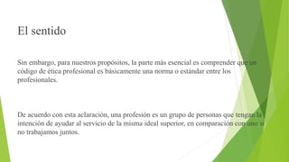 El sentido
Sin embargo, para nuestros propósitos, la parte más esencial es comprender que un
código de ética profesional es básicamente una norma o estándar entre los
profesionales.
De acuerdo con esta aclaración, una profesión es un grupo de personas que tengan la
intención de ayudar al servicio de la misma ideal superior, en comparación con uno si
no trabajamos juntos.
 