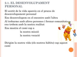 2.1. EL DESENVOLUPAMENT 
PERSONAL 
El sentit de la vida apareix en el proces de 
desenvolupament personal 
Ens desenvolupem en el encontre amb l’altra 
Al trobarme amb altres persones i formar comunitats 
ens trobem amb la nostra realitat 
Ens mostra el cami cap a 
la nostra missió 
la nostra vocació 
Dirigim la nostra vida (els nostres hàbits) cap aquest 
camí 
 