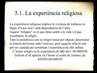 5.1. La experiència religiosa 
La experiència religiosa implica la vivència de trobarse re-lligat, 
d’estar unit i amb dependència de l’altre. 
Aquest “religare” és el que dóna sentit a la vida i el que 
constitueix la religió. 
Tant la metafísica com la religió tenen per objecte determinar 
la relació del home amb l’univers; però aquesta relació sols 
pot ser captada pel sentiment i experiència de allò infinit. 
L’home religiós te la experiència de allò divi: NUMINOS 
Enfront d’ell apareix en l’home el sentit de criatura, de 
ANONADAMENT 
 