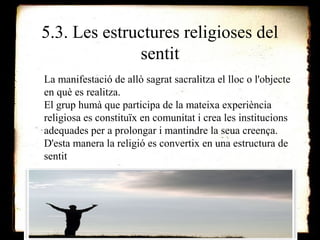 5.3. Les estructures religioses del 
sentit 
La manifestació de allò sagrat sacralitza el lloc o l'objecte 
en què es realitza. 
El grup humà que participa de la mateixa experiència 
religiosa es constituïx en comunitat i crea les institucions 
adequades per a prolongar i mantindre la seua creença. 
D'esta manera la religió es convertix en una estructura de 
sentit 
 