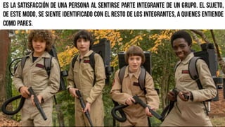 Es la satisfacción de una persona al sentirse parte integrante de
un grupo. El sujeto, de este modo, se siente identificado con el
resto de los integrantes, a quienes entiende como pares.
 