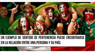 Un ejemplo de sentido de pertenencia
puede encontrarse en la relación entre una
persona y su país.
 