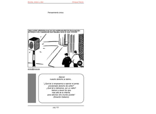Bomba, dinero y éter                                          Enrique Falcón




                            Pensamiento único




                                                                     59

elroto@inicia.es



                                       ...Ejercer
                              nuestro derecho al delirio...

                       “¿Qué tal si empezamos a ejercer el jamás
                            proclamado derecho de soñar?
                          ¿Qué tal si deliramos, por un ratito?
                                Vamos a clavar los ojos
                                 más allá de la infamia,
                           para adivinar otro mundo posible”
                                   (Eduardo Galeano)




                                 pág 153
 