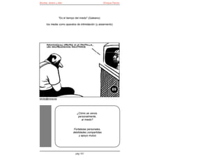 Bomba, dinero y éter                                     Enrique Falcón




                   "Es el tiempo del miedo" (Galeano):

      los media como aparatos de intimidación (y aislamiento)




                                                                69

elroto@inicia.es




                                  ¿Cómo se vence,
                                   personalmente,
                                     al miedo?


                                Fortalezas personales,
                               debilidades compartidas
                                    y apoyo mutuo




                                 pág 161
 