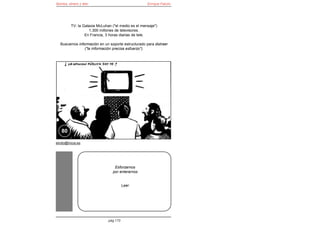 Bomba, dinero y éter                                Enrique Falcón




         TV: la Galaxia McLuhan ("el medio es el mensaje")
                   1.300 millones de televisores.
                 En Francia, 3 horas diarias de tele.

  Buscamos información en un soporte estructurado para distraer
               ("la información precisa esfuerzo").




   80

elroto@inicia.es




                                 Esforzarnos
                                por enterarnos


                                        Leer




                              pág 170
 