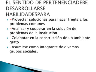 -Proyectar soluciones para hacer frente a los problemas comunes -Analizar y cooperar en la solución de problemas de la institución-Colaborar en la construcción de un ambiente grato-Asumirse como integrante de diversos grupos sociales.EL SENTIDO DE PERTENENCIADEBE DESARROLLARSE HABILIDADESPARA