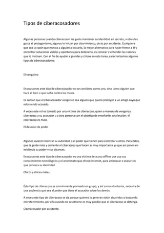 Tipos de ciberacosadores 
Algunas personas cuando ciberacosan les gusta mantener su identidad en secreto, a otras les 
gusta el protagonismo; algunas lo inician por aburrimiento, otras por accidente. Cualquiera 
que sea la razón que motiva a alguien a iniciarlo, la mejor alternativa para hacer frente a él y 
encontrar soluciones viables y oportunas para detenerlo, es conocer y entender las razones 
que lo motivan. Con el fin de ayudar a grandes y chicos en esta tarea, caracterizamos algunos 
tipos de ciberacosadores: 
El vengativo 
En ocasiones este tipo de ciberacosador no se considera como uno, sino como alguien que 
hace el bien o que lucha contra los malos. 
Es común que el ciberacosador vengativo sea alguien que quiera proteger a un amigo suyo que 
está siendo acosado. 
A veces este rol es tomado por una víctima de ciberacoso, quien a manera de venganza, 
ciberacosa a su acosador u a otra persona con el objetivo de enseñarles una lección: el 
ciberacoso es malo. 
El deseoso de poder 
Algunos quieren mostrar su autoridad o el poder que tienen para controlar a otros. Para éstos, 
que la gente note y comente el ciberacoso que hacen es muy importante ya que así ponen en 
evidencia su poder y sus alcances. 
En ocasiones este tipo de ciberacosador es una víctima de acoso offline que usa sus 
conocimientos tecnológicos y el anonimato que ofrece internet, para amenazar o atacar sin 
que conozca su identidad. 
Chicos y chicas malas. 
Éste tipo de ciberacoso es comúnmente planeado en grupo, y así como el anterior, necesita de 
una audiencia que vea el poder que tiene el acosador sobre los demás. 
A veces este tipo de ciberacoso se da porque quienes lo generan están aburridos o buscando 
entretenimiento, por ello cuando no se obtiene es muy posible que el ciberacoso se detenga. 
Ciberacosador por accidente. 
 