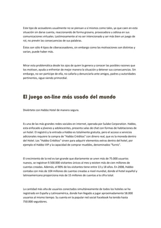 Este tipo de acosadores usualmente no se piensan a sí mismos como tales, ya que caen en esta 
situación sin darse cuenta, reaccionando de forma grosera, provocadora u odiosa en sus 
comunicaciones virtuales. Lastimosamente al no ser intencionado y ser más bien un juego de 
rol, no prevén las consecuencias de sus palabras. 
Éstos son sólo 4 tipos de ciberacosadores, sin embargo como las motivaciones son distintas y 
varían, puede haber más. 
Mirar esta problemática desde los ojos de quien la genera y conocer las posibles razones que 
los motivan, ayuda a enfrentar de mejor manera la situación y detener sus consecuencias. Sin 
embargo, no ser partícipe de ella, no callarla y denunciarla ante amigos, padres y autoridades 
pertinentes, sigue siendo primordial. 
El juego on-line más usado del mundo 
Diviértete con Habbo Hotel de manera segura. 
Es una de las más grandes redes sociales en internet, operada por Sulake Corporation. Habbo, 
esta enfocado a jóvenes y adolescentes, presenta salas de chat con formas de habitaciones de 
un hotel. El registró y la entrada a Habbo es totalmente gratuita, pero el acceso a servicios 
adicionales requiere la compra de "Habbo Créditos" con dinero real, que es la moneda dentro 
del Hotel. Los "Habbo Créditos" sirven para adquirir elementos extras dentro del hotel, por 
ejemplo el Habbo VIP y la capacidad de comprar muebles, denominados "furnis". 
El crecimiento de la red es tan grande que diariamente se unen más de 75.000 usuarios 
nuevos, se registran 9.500.000 visitantes únicos al mes y existen más de cien millones de 
cuentas creadas. Además, el 90% de los visitantes tiene entre 13 y 18 años. En 2008, Habbo 
contaba con más de 104 millones de cuentas creadas a nivel mundial, donde el hotel español y 
latinoamericano proporciona más de 15 millones de cuentas a la cifra total. 
La cantidad más alta de usuarios conectados simultáneamente de todos los hoteles se ha 
registrado en España y Latinoamérica, donde han llegado a jugar aproximadamente 58.000 
usuarios al mismo tiempo. Su cuenta en la popular red social Facebook ha tenido hasta 
750.000 seguidores. 
 