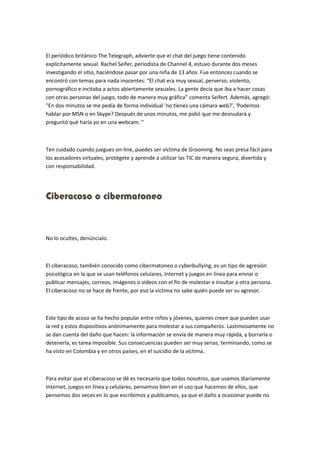 El periódico británico The Telegraph, advierte que el chat del juego tiene contenido 
explícitamente sexual. Rachel Seifer, periodista de Channel 4, estuvo durante dos meses 
investigando el sitio, haciéndose pasar por una niña de 13 años. Fue entonces cuando se 
encontró con temas para nada inocentes: “El chat era muy sexual, perverso, violento, 
pornográfico e incitaba a actos abiertamente sexuales. La gente decía que iba a hacer cosas 
con otras personas del juego, todo de manera muy gráfica” comenta Seifert. Además, agregó: 
"En dos minutos se me pedía de forma individual 'no tienes una cámara web?', 'Podemos 
hablar por MSN o en Skype? Después de unos minutos, me pidió que me desnudará y 
preguntó qué haría yo en una webcam. " 
Ten cuidado cuando juegues on-line, puedes ser víctima de Grooming. No seas presa fácil para 
los acosadores virtuales, protégete y aprende a utilizar las TIC de manera segura, divertida y 
con responsabilidad. 
Ciberacoso o cibermatoneo 
No lo ocultes, denúncialo. 
El ciberacoso, también conocido como cibermatoneo o cyberbullying, es un tipo de agresión 
psicológica en la que se usan teléfonos celulares, Internet y juegos en línea para enviar o 
publicar mensajes, correos, imágenes o videos con el fin de molestar e insultar a otra persona. 
El ciberacoso no se hace de frente, por eso la víctima no sabe quién puede ser su agresor. 
Este tipo de acoso se ha hecho popular entre niños y jóvenes, quienes creen que pueden usar 
la red y estos dispositivos anónimamente para molestar a sus compañeros. Lastimosamente no 
se dan cuenta del daño que hacen: la información se envía de manera muy rápida, y borrarla o 
detenerla, es tarea imposible. Sus consecuencias pueden ser muy serias, terminando, como se 
ha visto en Colombia y en otros países, en el suicidio de la víctima. 
Para evitar que el ciberacoso se dé es necesario que todos nosotros, que usamos diariamente 
Internet, juegos en línea y celulares, pensemos bien en el uso que hacemos de ellos, que 
pensemos dos veces en lo que escribimos y publicamos, ya que el daño a ocasionar puede no 
 