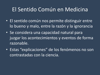 El Sentido Común en Medicina 
• El sentido común nos permite distinguir entre 
lo bueno y malo, entre la razón y la ignorancia 
• Se considera una capacidad natural para 
juzgar los acontecimientos y eventos de forma 
razonable. 
• Estas “explicaciones” de los fenómenos no son 
contrastadas con la ciencia. 
 