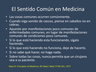 El Sentido Común en Medicina 
• Las cosas comunes ocurren comúnmente. 
• Cuando oiga sonido de cascos, piense en caballos no en 
cebras. 
• Apueste por manifestaciones poco comunes de 
enfermedades comunes, en lugar de manifestaciones 
comunes de condiciones poco comunes. 
• Si lo que está haciendo esta funcionando, sígalo 
haciendo. 
• Si lo que está haciendo no funciona, deje de hacerlo. 
• Si no sabe qué hacer, no haga nada. 
• Sobre todas las cosas, nunca permita que un cirujano 
vea a su paciente. 
Matz R: Principles of Medicine, NY State J Med 77:99-101, 1977 
 