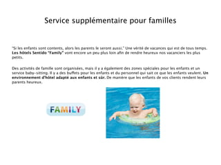 Service supplémentaire pour familles


“Si les enfants sont contents, alors les parents le seront aussi.” Une vérité de vacances qui est de tous temps.
Les hôtels Sentido “Family” vont encore un peu plus loin aﬁn de rendre heureux nos vacanciers les plus
petits.


Des activités de famille sont organisées, mais il y a également des zones spéciales pour les enfants et un
service baby-sitting. Il y a des buffets pour les enfants et du personnel qui sait ce que les enfants veulent. Un
environnement d’hôtel adapté aux enfants et sûr. De manière que les enfants de vos clients rendent leurs
parents heureux.
 