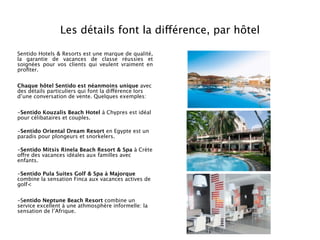 Les détails font la différence, par hôtel

Sentido Hotels & Resorts est une marque de qualité,
la garantie de vacances de classe réussies et
soignées pour vos clients qui veulent vraiment en
proﬁter.


Chaque hôtel Sentido est néanmoins unique avec
des détails particuliers qui font la différence lors
d’une conversation de vente. Quelques exemples:


-Sentido Kouzalis Beach Hotel à Chypres est idéal
pour célibataires et couples.

-Sentido Oriental Dream Resort en Egypte est un
paradis pour plongeurs et snorkelers.

-Sentido Mitsis Rinela Beach Resort & Spa à Crète
offre des vacances idéales aux familles avec
enfants.

-Sentido Pula Suites Golf & Spa à Majorque
combine la sensation Finca aux vacances actives de
golf<


-Sentido Neptune Beach Resort combine un
service excellent à une athmosphère informelle: la
sensation de l’Afrique.
 