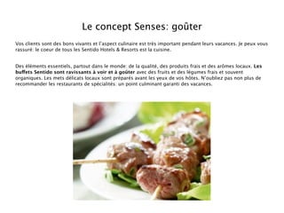 Le concept Senses: goûter
Vos clients sont des bons vivants et l’aspect culinaire est très important pendant leurs vacances. Je peux vous
rassuré: le coeur de tous les Sentido Hotels & Resorts est la cuisine.


Des éléments essentiels, partout dans le monde: de la qualité, des produits frais et des arômes locaux. Les
buffets Sentido sont ravissants à voir et à goûter avec des fruits et des légumes frais et souvent
organiques. Les mets délicats locaux sont préparés avant les yeux de vos hôtes. N’oubliez pas non plus de
recommander les restaurants de spécialités: un point culminant garanti des vacances.
 