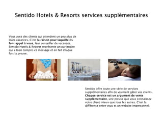 Sentido Hotels & Resorts services supplémentaires


Vous avez des clients qui attendent un peu plus de
leurs vacances. C’est la raison pour laquelle ils
font appel à vous, leur conseiller de vacances.
Sentido Hotels & Resorts représente un partenaire
qui a bien compris ce message et en fait chaque
fois la preuve.




                                                     Sentido offre toute une série de services
                                                     supplémentaires aﬁn de vraiment gâter vos clients.
                                                     Chaque service est un argument de vente
                                                     supplémentaire, une preuve que vous connaissez
                                                     votre client mieux que tous les autres. C’est la
                                                     différence entre vous et un website impersonnel.
 