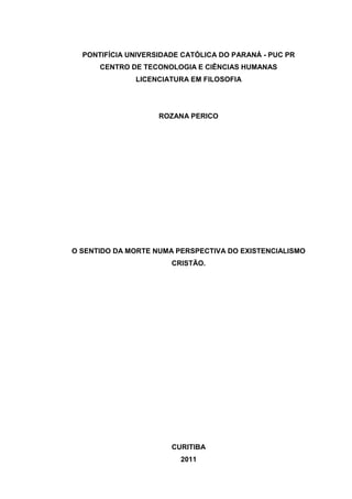 PONTIFÍCIA UNIVERSIDADE CATÓLICA DO PARANÁ - PUC PR
CENTRO DE TECONOLOGIA E CIÊNCIAS HUMANAS
LICENCIATURA EM FILOSOFIA

ROZANA PERICO

O SENTIDO DA MORTE NUMA PERSPECTIVA DO EXISTENCIALISMO
CRISTÃO.

CURITIBA
2011

 