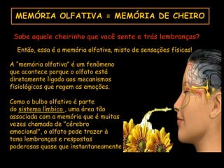 MEMÓRIA OLFATIVA = MEMÓRIA DE CHEIRO
Sabe aquele cheirinho que você sente e trás lembranças?
Então, essa é a memória olfativa, misto de sensações físicas!
A “memória olfativa” é um fenômeno
que acontece porque o olfato está
diretamente ligado aos mecanismos
fisiológicos que regem as emoções.
Como o bulbo olfativo é parte
do sistema límbico , uma área tão
associada com a memória que é muitas
vezes chamada de "cérebro
emocional", o olfato pode trazer à
tona lembranças e respostas
poderosas quase que instantaneamente
 