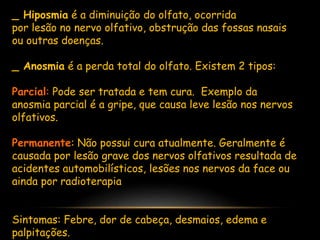 _ Hiposmia é a diminuição do olfato, ocorrida
por lesão no nervo olfativo, obstrução das fossas nasais
ou outras doenças.
_ Anosmia é a perda total do olfato. Existem 2 tipos:
Parcial: Pode ser tratada e tem cura. Exemplo da
anosmia parcial é a gripe, que causa leve lesão nos nervos
olfativos.
Permanente: Não possui cura atualmente. Geralmente é
causada por lesão grave dos nervos olfativos resultada de
acidentes automobilísticos, lesões nos nervos da face ou
ainda por radioterapia
Sintomas: Febre, dor de cabeça, desmaios, edema e
palpitações.
 