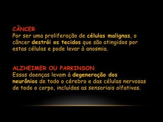 CÂNCER
Por ser uma proliferação de células malignas, o
câncer destrói os tecidos que são atingidos por
estas células e pode levar à anosmia.
ALZHEIMER OU PARKINSON
Essas doenças levam à degeneração dos
neurônios de todo o cérebro e das células nervosas
de todo o corpo, incluídas as sensoriais olfativas.
 