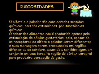 CURIOSIDADES
O olfato e o paladar são considerados sentidos
químicos, pois são estimulados por substâncias
químicas.
O sabor dos alimentos não é produzido apenas pela
estimulação de células gustatórias, pois, apesar de
os receptores do olfato e paladar serem diferentes
e suas mensagens serem processadas em regiões
diferentes do cérebro, esses dois sentidos agem em
conjunto em uma terceira região do córtex cerebral
para produzira percepção do gosto.
 