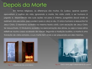 Em termos religiosos, as diferenças são muitas. Os Judeus, apenas querem
aproveitam o melhor da vida, ignorando a morte. Na visão cristã, o ser humano é
julgado e, dependendo das suas ações vai para o inferno, purgatório (local onde se
redimem dos pecados, para poder ir para o céu) e céu. O único humano a ressuscitar foi
Jesus Cristo. O Islamismo acredita na mesma teoria cristã, com exceção de Jesus Cristo
ter ressuscitado. O Hinduísmo acredita na reencarnação das almas, ou seja a nossa alma
refletir-se noutro corpo acabado de nascer. Segundo a tradição budista, a morte é uma
transição de vários estados, a sua morte tem vindo a ser preparada por eles mesmos.
Fig. 13 – A porta do Céu e do Inferno Fig. 14 – Será a alma algo independente do corpo?
 