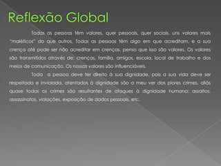 Todas as pessoas têm valores, quer pessoais, quer sociais, uns valores mais
“maléficos” do que outros. Todas as pessoas têm algo em que acreditam, e a sua
crença até pode ser não acreditar em crenças, penso que isso são valores. Os valores
são transmitidos através de: crenças, família, amigos, escola, local de trabalho e dos
meios de comunicação. Os nossos valores são influenciáveis.
Toda a pessoa deve ter direito à sua dignidade, pois a sua vida deve ser
respeitada e inviolada, atentados à dignidade são a meu ver dos piores crimes, aliás
quase todos os crimes são resultantes de ataques à dignidade humana: assaltos,
assassinatos, violações, exposição de dados pessoais, etc.
 