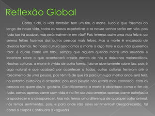 Como tudo, a vida também tem um fim, a morte. Tudo o que fazemos ao
longo da nossa vida, todas as nossas expetativas e os nossos sonhos serão em vão, pois
tudo isso irá acabar, mas será realmente em vão? Pois teremos assim uma vida feliz e, ao
sermos felizes fazemos dos outros pessoas mais felizes. Mas a morte é encarada de
diversas formas. Na nossa cultura associamos a morte a algo triste e que não queremos
falar, é quase como um tabu, sempre que alguém querido morre uma saudade e
incerteza sobre o que acontecerá cresce dentro de nós e deixa-nos melancólicos.
Noutras culturas, a morte é vivida de outra forma, fala-se abertamente sobre isso, pois é
algo natural e que acabará por acontecer a todos, outras culturas festejam até o
falecimento de uma pessoa, pois têm fé de que irá para um lugar melhor onde será feliz,
no entanto custa-nos a acreditar, pois essa pessoa não estará mais connosco, com as
pessoas de quem ele/a gostava. Cientificamente a morte é abordada como o fim de
tudo, somos apenas carne com vida e no fim da vida seremos apenas carne putrefacta
a apodrecer e a desaparecer. Mas nós temos uma diferença de qualquer outro animal,
nós temos sentimentos, pois, e para onde irão esses sentimentos? Desaparecerão, tal
como o corpo? Continuará a vaguear?
 