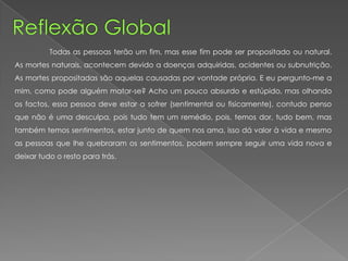 Todas as pessoas terão um fim, mas esse fim pode ser propositado ou natural.
As mortes naturais, acontecem devido a doenças adquiridas, acidentes ou subnutrição.
As mortes propositadas são aquelas causadas por vontade própria. E eu pergunto-me a
mim, como pode alguém matar-se? Acho um pouco absurdo e estúpido, mas olhando
os factos, essa pessoa deve estar a sofrer (sentimental ou fisicamente), contudo penso
que não é uma desculpa, pois tudo tem um remédio, pois, temos dor, tudo bem, mas
também temos sentimentos, estar junto de quem nos ama, isso dá valor à vida e mesmo
as pessoas que lhe quebraram os sentimentos, podem sempre seguir uma vida nova e
deixar tudo o resto para trás.
 